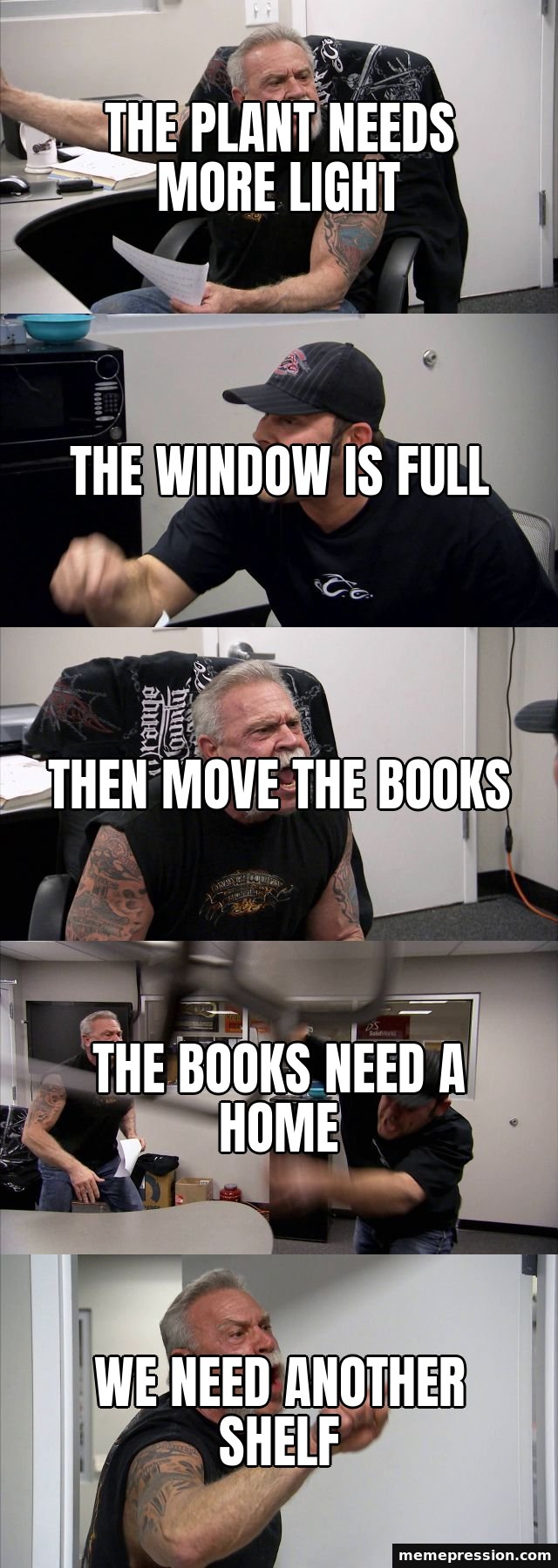 American Chopper Argument meme: The plant needs more light / The window is full / Then move the books / The books need a home / We need another shelf