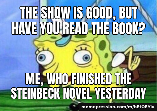The show is good, but have you read the book? / Me, who finished the Steinbeck novel yesterday